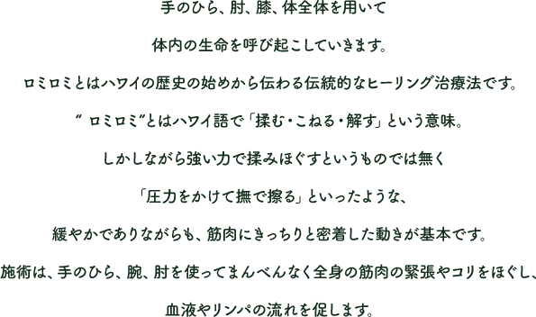 手のひら、肘、膝、体全体を用いて体内の生命を呼び起こしていきます。ロミロミとはハワイの歴史の始めから伝わる伝統的なヒーリング治療法です。“ ロミロミ”とはハワイ語で「揉む・こねる・解す」という意味。しかしながら強い力で揉みほぐすというものでは無く「圧力をかけて撫で擦る」といったような、緩やかでありながらも、筋肉にきっちりと密着した動きが基本です。施術は、手のひら、腕、肘を使ってまんべんなく全身の筋肉の緊張やコリをほぐし、血液やリンパの流れを促します。